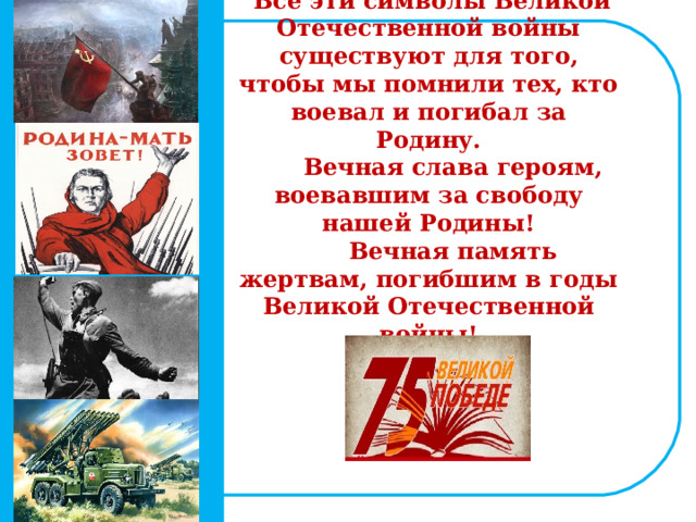 Все эти символы Великой Отечественной войны существуют для того, чтобы мы помнили тех, кто воевал и погибал за Родину.  Вечная слава героям, воевавшим за свободу нашей Родины!  Вечная память жертвам, погибшим в годы Великой Отечественной войны!    