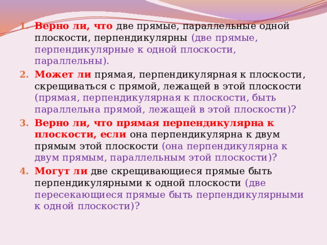 Верно ли, что две прямые, параллельные одной плоскости, перпендикулярны (две прямые, перпендикулярные к одной плоскости, параллельны). Может ли прямая, перпендикулярная к плоскости, скрещиваться с прямой, лежащей в этой плоскости (прямая, перпендикулярная к плоскости, быть параллельна прямой, лежащей в этой плоскости)? Верно ли, что прямая перпендикулярна к плоскости, если она перпендикулярна к двум прямым этой плоскости (она перпендикулярна к двум прямым, параллельным этой плоскости)? Могут ли две скрещивающиеся прямые быть перпендикулярными к одной плоскости (две пересекающиеся прямые быть перпендикулярными к одной плоскости)? 