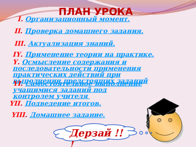 ПЛАН УРОКА I . Организационный момент. Проверка домашнего задания. II . III . Актуализация знаний. IY . Применение теории на практике. Y . Осмысление содержания и последовательности применения практических действий при выполнении предстоящих заданий YI . Самостоятельное выполнение учащимися заданий под контролем учителя YII . Подведение итогов. YIII . Домашнее задание. Дерзай !!! 