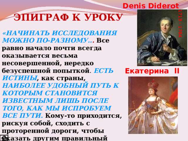 Denis Diderot 1713 - 1784 ЭПИГРАФ К УРОКУ «НАЧИНАТЬ ИССЛЕДОВАНИЯ МОЖНО ПО-РАЗНОМУ.. . Все равно начало почти всегда оказывается весьма несовершенной, нередко безуспешной попыткой . ЕСТЬ ИСТИНЫ , как страны,  НАИБОЛЕЕ УДОБНЫЙ ПУТЬ К КОТОРЫМ СТАНОВИТСЯ ИЗВЕСТНЫМ ЛИШЬ ПОСЛЕ ТОГО, КАК МЫ ИСПРОБУЕМ ВСЕ ПУТИ.  Кому-то приходится, рискуя собой, сходить с проторенной дороги, чтобы указать другим правильный путь...  НА ПУТИ К ИСТИНЕ МЫ ПОЧТИ ВСЕГДА ОБРЕЧЕНЫ СОВЕРШАТЬ ОШИБКИ » (Дени Дидро).  Екатерина II 