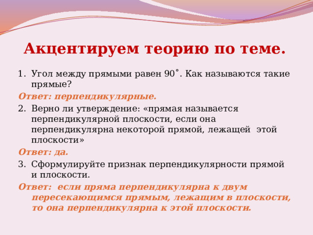 Акцентируем теорию по теме.  1.  Угол между прямыми равен 90˚. Как называются такие прямые? Ответ: перпендикулярные. 2.  Верно ли утверждение: «прямая называется перпендикулярной плоскости, если она перпендикулярна некоторой прямой, лежащей этой плоскости» Ответ: да. 3.  Сформулируйте признак перпендикулярности прямой и плоскости. Ответ: если пряма перпендикулярна к двум пересекающимся прямым, лежащим в плоскости, то она перпендикулярна к этой плоскости. 