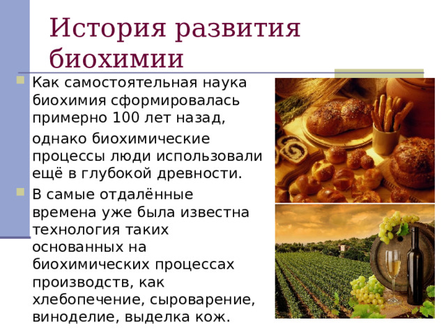 Как самостоятельная наука биохимия сформировалась примерно 100 лет назад,  однако биохимические процессы люди использовали ещё в глубокой древности. В самые отдалённые времена уже была известна технология таких основанных на биохимических процессах производств, как хлебопечение, сыроварение, виноделие, выделка кож. 