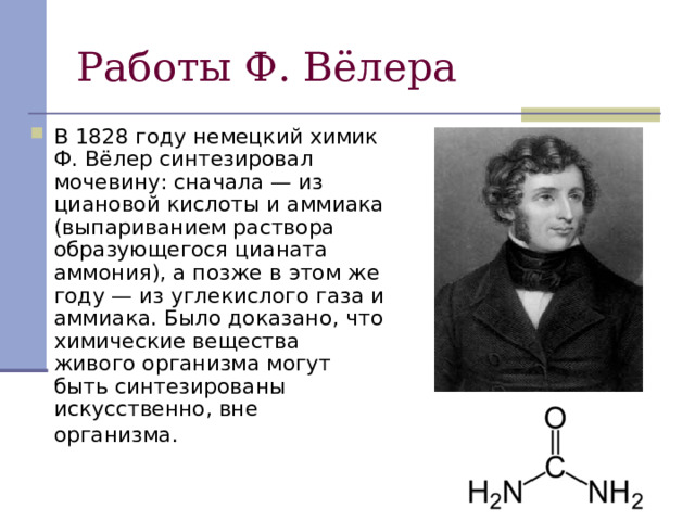 Работы Ф. Вёлера В 1828 году немецкий химик Ф. Вёлер синтезировал мочевину: сначала — из циановой кислоты и аммиака (выпариванием раствора образующегося цианата аммония), а позже в этом же году — из углекислого газа и аммиака. Было доказано, что химические вещества живого организма могут быть синтезированы искусственно, вне организма.  