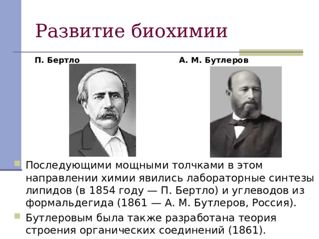П. Бертло А. М. Бутлеров Последующими мощными толчками в этом направлении химии явились лабораторные синтезы липидов (в 1854 году — П. Бертло) и углеводов из формальдегида (1861 — А. М. Бутлеров, Россия). Бутлеровым была также разработана теория строения органических соединений (1861). 