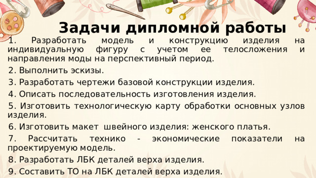 Задачи дипломной работы 1. Разработать модель и конструкцию изделия на индивидуальную фигуру с учетом ее телосложения и направления моды на перспективный период. 2. Выполнить эскизы. 3. Разработать чертежи базовой конструкции изделия. 4. Описать последовательность изготовления изделия. 5. Изготовить технологическую карту обработки основных узлов изделия. 6. Изготовить макет швейного изделия: женского платья. 7. Рассчитать технико - экономические показатели на проектируемую модель. 8. Разработать ЛБК деталей верха изделия. 9. Составить ТО на ЛБК деталей верха изделия. 
