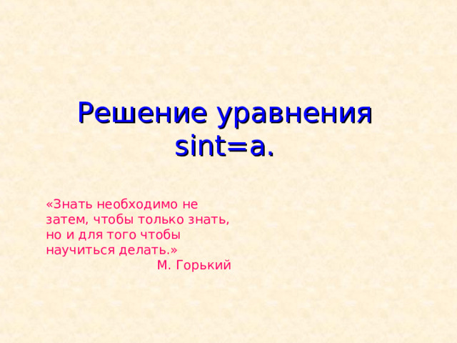 Решение уравнения sint=a . «Знать необходимо не затем, чтобы только знать, но и для того чтобы научиться делать.» М. Горький 