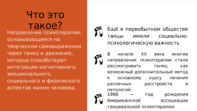 Что это такое? Ещё в первобытном обществе танцы имели социально-психологическую важность Направление психотерапии, основывающееся на творческом самовыражении через танец и движение, которые способствуют интеграции когнитивного, эмоционального, социального и физического аспектов жизни человека. В начале XX века многие направления психотерапии стали рассматривать танец как возможный дополнительный метод к основному курсу лечения различных расстройств и патологий 1966 — год рождения Американской ассоциации танцевальной психотерапии. 