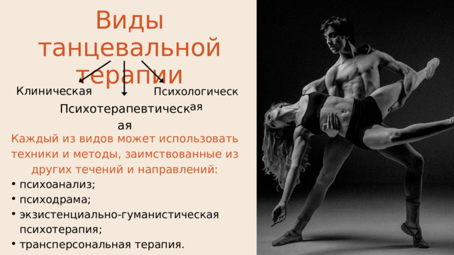 Виды танцевальной терапии Клиническая Психологическая Психотерапевтическая Каждый из видов может использовать техники и методы, заимствованные из других течений и направлений: психоанализ; психодрама; экзистенциально-гуманистическая психотерапия; трансперсональная терапия. психоанализ; психодрама; экзистенциально-гуманистическая психотерапия; трансперсональная терапия. 
