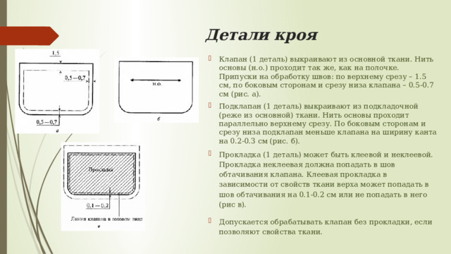 Детали кроя Клапан (1 деталь) выкраивают из основной ткани. Нить основы (н.о.) проходит так же, как на полочке. Припуски на обработку швов: по верхнему срезу – 1.5 см, по боковым сторонам и срезу низа клапана – 0.5-0.7 см (рис. а).  Подклапан (1 деталь) выкраивают из подкладочной (реже из основной) ткани. Нить основы проходит параллельно верхнему срезу. По боковым сторонам и срезу низа подклапан меньше клапана на ширину канта на 0.2-0.3 см (рис. б).  Прокладка (1 деталь) может быть клеевой и неклеевой. Прокладка неклеевая должна попадать в шов обтачивания клапана. Клеевая прокладка в зависимости от свойств ткани верха может попадать в шов обтачивания на 0.1-0.2 см или не попадать в него (рис в). Допускается обрабатывать клапан без прокладки, если позволяют свойства ткани.  