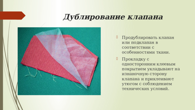 Дублирование клапана   Продублировать клапан или подклапан в соответствии с особенностями ткани. Прокладку с односторонним клеевым покрытием укладывают на изнаночную сторону клапана и приклеивают утюгом с соблюдением технических условий. 