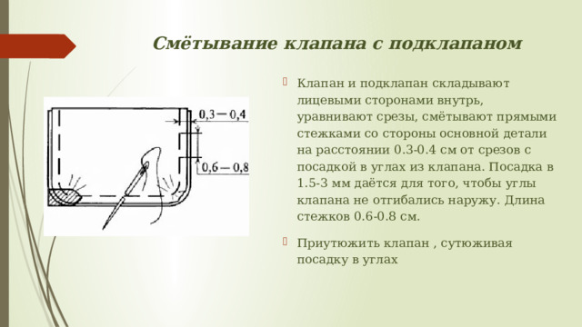 Смётывание клапана с подклапаном Клапан и подклапан складывают лицевыми сторонами внутрь, уравнивают срезы, смётывают прямыми стежками со стороны основной детали на расстоянии 0.3-0.4 см от срезов с посадкой в углах из клапана. Посадка в 1.5-3 мм даётся для того, чтобы углы клапана не отгибались наружу. Длина стежков 0.6-0.8 см. Приутюжить клапан , сутюживая посадку в углах  