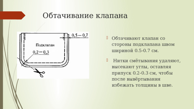 Обтачивание клапана Обтачивают клапан со стороны подклапана швом шириной 0.5-0.7 см.  Нитки смётывания удаляют, высекают углы, оставляя припуск 0.2-0.3 см, чтобы после вывёртывания избежать толщины в шве.  