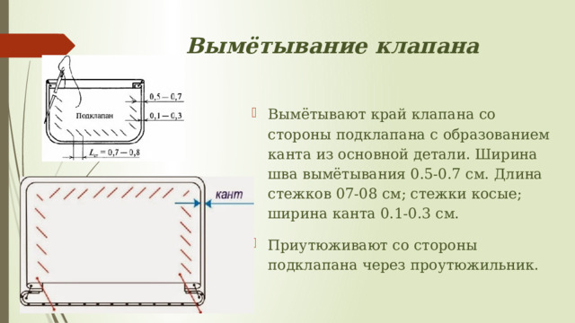 Вымётывание клапана Вымётывают край клапана со стороны подклапана с образованием канта из основной детали. Ширина шва вымётывания 0.5-0.7 см. Длина стежков 07-08 см; стежки косые; ширина канта 0.1-0.3 см.   Приутюживают со стороны подклапана через проутюжильник.  