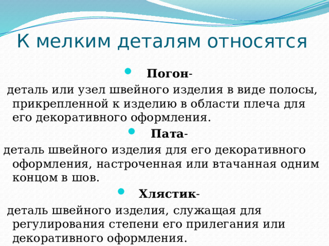 К мелким деталям относятся Погон -  деталь или узел швейного изделия в виде полосы, прикрепленной к изделию в области плеча для его декоративного оформления. Пата - деталь швейного изделия для его декоративного оформления, настроченная или втачанная одним концом в шов. Хлястик -  деталь швейного изделия, служащая для регулирования степени его прилегания или декоративного оформления.  