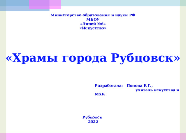 Министерство образования и науки РФ МБОУ «Лицей №6» «Искусство» «Храмы города Рубцовск» Разработала: Попова Е.Г.,  учитель искусства и МХК  Рубцовск 2022 