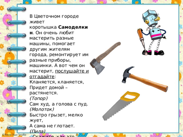 В Цветочном городе живет коротышка  Самоделкин . Он очень любит мастерить разные машины, помогает другим жителям города, ремонтирует им разные приборы, машинки. А вот чем он мастерит,  послушайте и отгадайте : Кланяется, кланяется, Придет домой – растянется. (Топор) Сам худ, а голова с пуд. (Молоток) Быстро грызет, мелко жует, А сама не глотает. (Пила) - Скажите, как это можно назвать, одним словом?  ( Инструменты ) . 