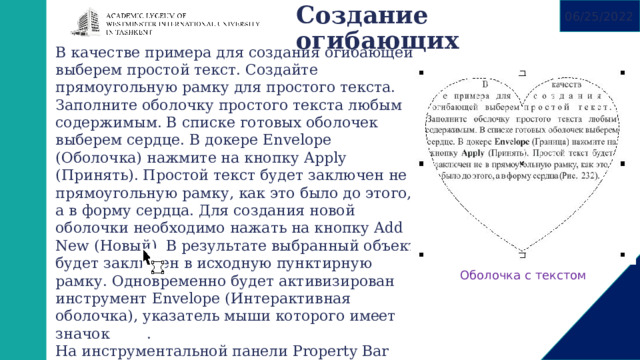 Создание огибающих   06/25/2022 В качестве примера для создания огибающей выберем простой текст. Создайте прямоугольную рамку для простого текста. Заполните оболочку простого текста любым содержимым. В списке готовых оболочек выберем сердце. В докере Envelope (Оболочка) нажмите на кнопку Apply (Принять). Простой текст будет заключен не в прямоугольную рамку, как это было до этого, а в форму сердца. Для создания новой оболочки необходимо нажать на кнопку Add New (Новый). В результате выбранный объект будет заключен в исходную пунктирную рамку. Одновременно будет активизирован инструмент Envelope (Интерактивная оболочка), указатель мыши которого имеет значок . На инструментальной панели Property Bar (Панель свойств) появляются дополнительные возможности для редактирования создаваемой оболочки. Такие же кнопки предлагаются и в докере Envelope (Оболочка) Оболочка с текстом 