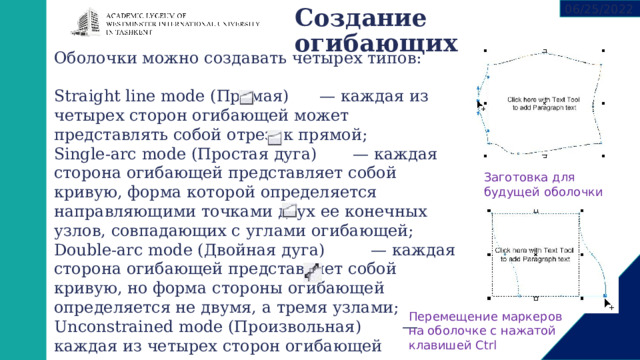 06/25/2022 Создание огибающих   Оболочки можно создавать четырех типов: Straight line mode (Прямая) — каждая из четырех сторон огибающей может представлять собой отрезок прямой; Single-arc mode (Простая дуга) — каждая сторона огибающей представляет собой кривую, форма которой определяется направляющими точками двух ее конечных узлов, совпадающих с углами огибающей; Double-arc mode (Двойная дуга) — каждая сторона огибающей представляет собой кривую, но форма стороны огибающей определяется не двумя, а тремя узлами; Unconstrained mode (Произвольная) — каждая из четырех сторон огибающей представляет кривую. Заготовка для будущей оболочки Перемещение маркеров на оболочке с нажатой клавишей Ctrl 