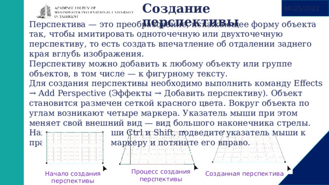 06/25/2022 Создание перспективы   Перспектива — это преобразование, искажающее форму объекта так, чтобы имитировать одноточечную или двухточечную перспективу, то есть создать впечатление об отдалении заднего края вглубь изображения. Перспективу можно добавить к любому объекту или группе объектов, в том числе — к фигурному тексту. Для создания перспективы необходимо выполнить команду Effects → Add Perspective (Эффекты → Добавить перспективу). Объект становится размечен сеткой красного цвета. Вокруг объекта по углам возникают четыре маркера. Указатель мыши при этом меняет свой внешний вид — вид большого наконечника стрелы. Нажмите на клавиши Ctrl и Shift, подведите указатель мыши к правому нижнему маркеру и потяните его вправо. Процесс создания перспективы Начало создания перспективы Созданная перспектива 