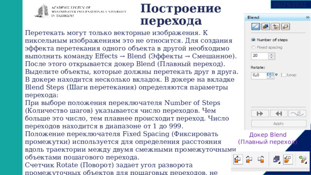 06/25/2022 Построение перехода   Перетекать могут только векторные изображения. К пиксельным изображениям это не относится. Для создания эффекта перетекания одного объекта в другой необходимо выполнить команду Effects → Blend (Эффекты → Смешанное). После этого открывается докер Blend (Плавный переход). Выделите объекты, которые должны перетекать друг в друга. В докере находится несколько вкладок. В докере на вкладке Blend Steps (Шаги перетекания) определяются параметры перехода: При выборе положения переключателя Number of Steps (Количество шагов) указывается число переходов. Чем больше это число, тем плавнее происходит переход. Число переходов находится в диапазоне от 1 до 999. Положение переключателя Fixed Spacing (Фиксировать промежутки) используется для определения расстояния вдоль траектории между двумя смежными промежуточными объектами пошагового перехода. Счетчик Rotate (Поворот) задает угол разворота промежуточных объектов для пошаговых переходов, не связанных с траекторией. Значение счетчика задает угол разворота последнего из промежуточных объектов.  Докер Blend (Плавный переход) 