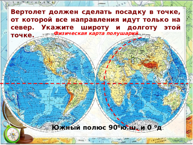 Вертолет должен сделать посадку в точке, от которой все направления идут только на север. Укажите широту и долготу этой точке.  Физическая карта полушарий Южный полюс 90 ⁰ю.ш. и 0 ⁰д . 