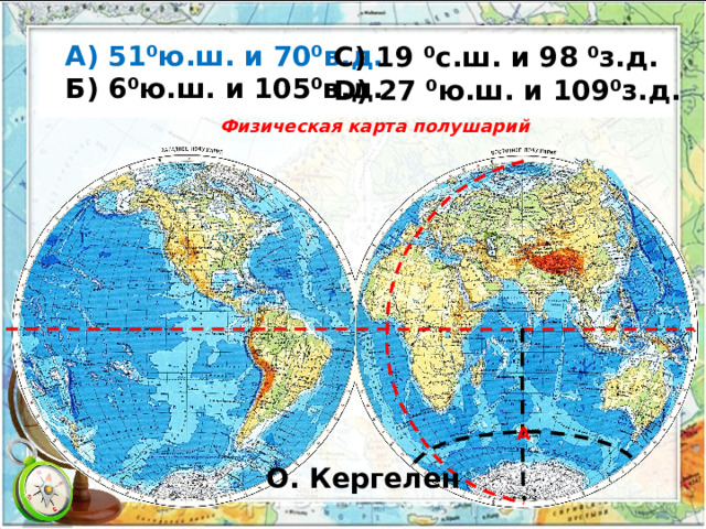  А) 51⁰ю.ш. и 70⁰в.д.  Б) 6⁰ю.ш. и 105⁰в.д. С) 19 ⁰с.ш. и 98 ⁰з.д. D) 27 ⁰ю.ш. и 109⁰з.д.  Физическая карта полушарий А О. Кергелен 