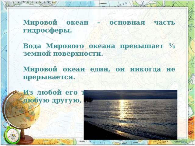 Мировой океан – основная часть гидросферы. Вода Мирового океана превышает ¾ земной поверхности. Мировой океан един, он никогда не прерывается. Из любой его точки можно попасть в любую другую, не пересекая суши. 