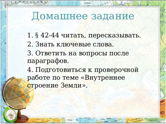Домашнее задание 1. § 42-44 читать, пересказывать. 2. Знать ключевые слова. 3. Ответить на вопросы после параграфов. 4. Подготовиться к проверочной работе по теме «Внутреннее строение Земли». 