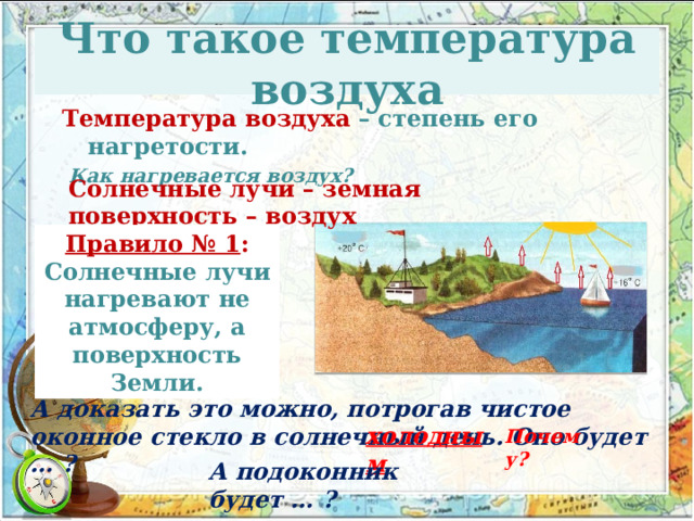 Что такое температура воздуха Температура воздуха – степень его нагретости.  Как нагревается воздух? Солнечные лучи – земная поверхность – воздух Правило № 1 : Солнечные лучи нагревают не атмосферу, а поверхность Земли. А доказать это можно, потрогав чистое оконное стекло в солнечный день. Оно будет … ? холодным Почему? А подоконник будет … ? 