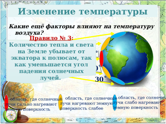Изменение температуры Какие ещё факторы влияют на температуру воздуха? Правило № 3 : Количество тепла и света на Земле убывает от экватора к полюсам, так как уменьшается угол падения солнечных лучей. 90˚ 60˚ 30˚ область, где солнечные лучи слабо нагревают земную поверхность область, где солнечные лучи нагревают земную поверхность слабее область, где солнечные лучи сильно нагревают земную поверхность 