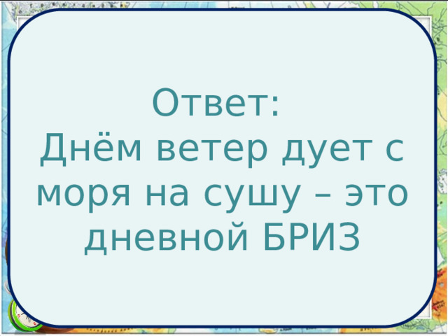 Ответ: Днём ветер дует с моря на сушу – это дневной БРИЗ Географическая задача:  Инспектор Варнике (герой печатавшихся в 70-е годы в журнале «Наука и жизнь» популярных комиксов) расследовал дело об убийстве, совершенном в полдень в нескольких километрах от берега моря. На допросе, проводимом инспектором, один из подозреваемых настаивал на своем алиби. Он утверждал, что в момент совершения преступления гулял по набережной моря и затратил почти целый час, пытаясь достать из воды унесенную с его головы шляпу, которую легким ветерком отгоняло все дальше и дальше от берега. Почему же этот рассказ заставил инспектора Варнике усомнится в алиби подозреваемого? 