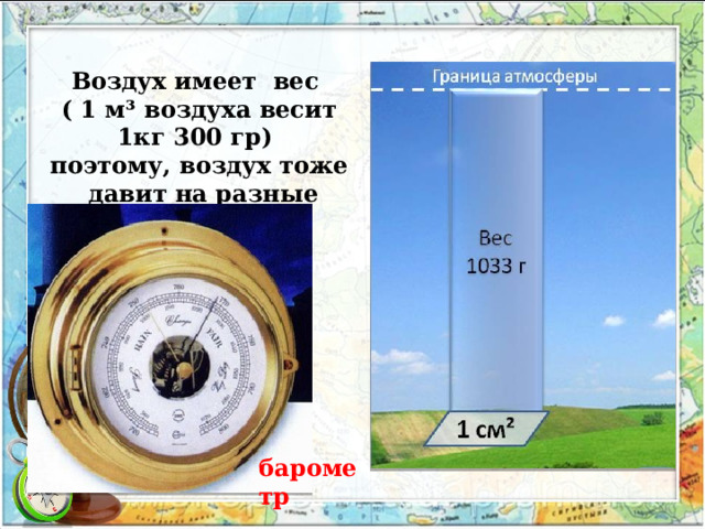 Воздух имеет  вес ( 1 м³ воздуха весит 1кг 300 гр) поэтому, воздух тоже  давит на разные предметы. барометр 