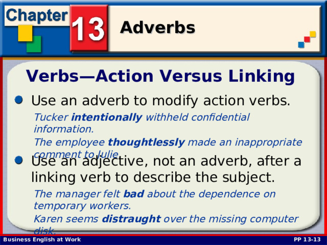 Verbs—Action Versus Linking Use an adverb to modify action verbs.  Tucker intentionally withheld confidential information. The employee thoughtlessly  made an inappropriate comment to Julie.  Use an adjective, not an adverb, after a linking verb to describe the subject. The manager felt bad about the dependence on temporary workers. Karen seems distraught over the missing computer disk.  PP 13-13 
