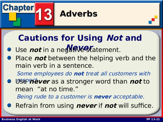 Cautions for Using Not and Never  Use not in a negative statement. Place not between the helping verb and the main verb in a sentence.  Some employees do not treat all customers with respect.  Use never as a stronger word than not to mean “at no time.” Being rude to a customer is never acceptable.  Refrain from using never if not will suffice.  PP 13-21 