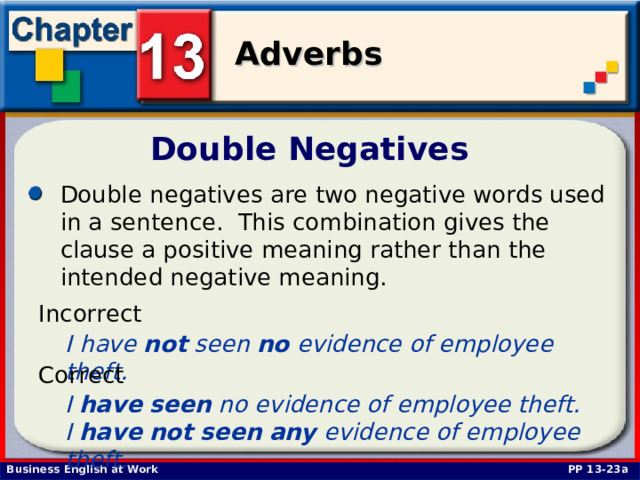 Double Negatives Double negatives are two negative words used in a sentence. This combination gives the clause a positive meaning rather than the intended negative meaning.  Incorrect I have not seen no evidence of employee theft.  Correct I have  seen no evidence of employee theft. I have  not  seen  any evidence of employee theft.  PP 13-23a 