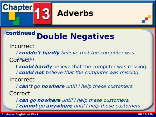 continued Double Negatives Incorrect I couldn’t  hardly believe that the computer was missing.  Correct I could  hardly believe that the computer was missing. I could  not believe that the computer was missing. Incorrect I can’t go nowhere until I help these customers.  Correct I can go nowhere until I help these customers. I cannot go anywhere until I help these customers.  PP 13-23b 
