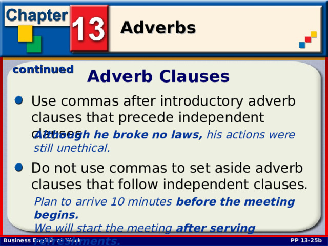 continued Adverb Clauses Use commas after introductory adverb clauses that precede independent clauses. Although he broke no laws, his actions were still unethical.  Do not use commas to set aside adverb clauses that follow independent clauses. Plan to arrive 10 minutes before the meeting begins. We will start the meeting after serving refreshments.  PP 13-25b 