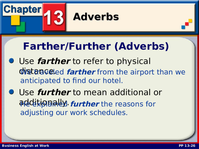 Farther/Further (Adverbs) Use farther to refer to physical distance.  We traveled farther from the airport than we anticipated to find our hotel.  Use further to mean additional or additionally. He explained further the reasons for adjusting our work schedules.  PP 13-26 