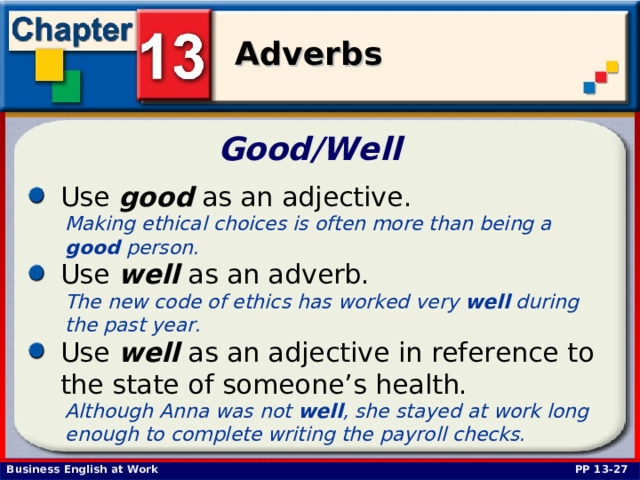 Good/Well  Use good as an adjective.  Making ethical choices is often more than being a good person.  Use well as an adverb.  The new code of ethics has worked very well during the past year.  Use well as an adjective in reference to the state of someone’s health.  Although Anna was not well , she stayed at work long enough to complete writing the payroll checks.  PP 13-27 