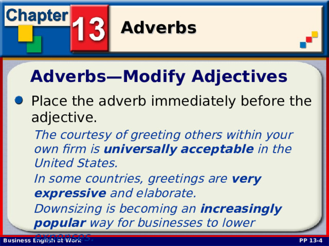 Adverbs—Modify Adjectives Place the adverb immediately before the adjective.  The courtesy of greeting others within your own firm is universally  acceptable in the United States. In some countries, greetings are very  expressive and elaborate. Downsizing is becoming an increasingly  popular way for businesses to lower expenses. PP 13-4 