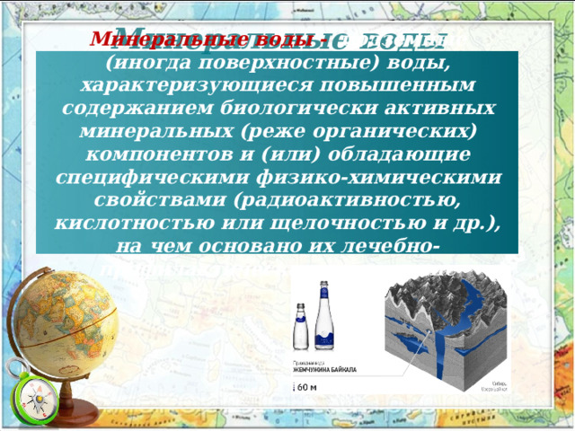 Минеральные воды Минеральные воды - подземные (иногда поверхностные) воды, характеризующиеся повышенным содержанием биологически активных минеральных (реже органических) компонентов и (или) обладающие специфическими физико-химическими свойствами (радиоактивностью, кислотностью или щелочностью и др.), на чем основано их лечебно-профилактическое применение 