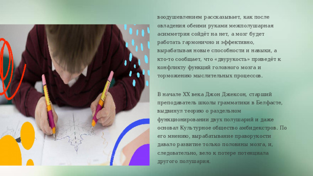 воодушевлением рассказывает, как после овладения обеими руками межполушарная асимметрия сойдёт на нет, а мозг будет работать гармонично и эффективно, вырабатывая новые способности и навыки, а кто-то сообщает, что «двурукость» приведёт к конфликту функций головного мозга и торможению мыслительных процессов. В начале XX века Джон Джексон, старший преподаватель школы грамматики в Белфасте, выдвинул теорию о раздельном функционировании двух полушарий и даже основал Культурное общество амбидекстров. По его мнению, вырабатывание праворукости давало развитие только половины мозга, и, следовательно, вело к потере потенциала другого полушария. Если бы он оказался прав, амбидекстры были бы 