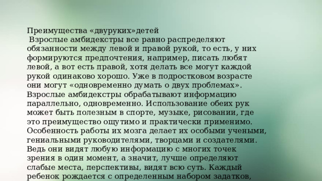 Преимущества «двуруких»детей  Взрослые амбидекстры все равно распределяют обязанности между левой и правой рукой, то есть, у них формируются предпочтения, например, писать любят левой, а вот есть правой, хотя делать все могут каждой рукой одинаково хорошо. Уже в подростковом возрасте они могут «одновременно думать о двух проблемах». Взрослые амбидекстры обрабатывают информацию параллельно, одновременно. Использование обеих рук может быть полезным в спорте, музыке, рисовании, где это преимущество ощутимо и практически применимо. Особенность работы их мозга делает их особыми учеными, гениальными руководителями, творцами и создателями. Ведь они видят любую информацию с многих точек зрения в один момент, а значит, лучше определяют слабые места, перспективы, видят всю суть. Каждый ребенок рождается с определенным набором задатков, которые могут развиться и стать талантом или гениальностью. И наша задача их распознать и создать условия для их развития 