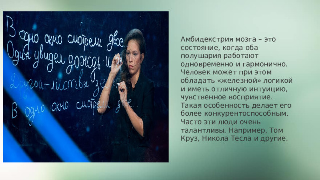 Амбидекстрия мозга – это состояние, когда оба полушария работают одновременно и гармонично. Человек может при этом обладать «железной» логикой и иметь отличную интуицию, чувственное восприятие. Такая особенность делает его более конкурентоспособным. Часто эти люди очень талантливы. Например, Том Круз, Никола Тесла и другие. 