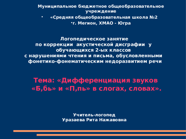  Муниципальное бюджетное общеобразовательное учреждение  «Средняя общеобразовательная школа №2 г. Мегион, ХМАО - Югра      Логопедическое занятие по коррекции акустической дисграфии  у обучающихся 2-ых классов с нарушениями чтения и письма, обусловленными  фонетико-фонематическим недоразвитием речи    Тема: «Дифференциация звуков  «Б,бь» и «П,пь» в слогах, словах».     Учитель-логопед Уразаева Рита Нажавовна     