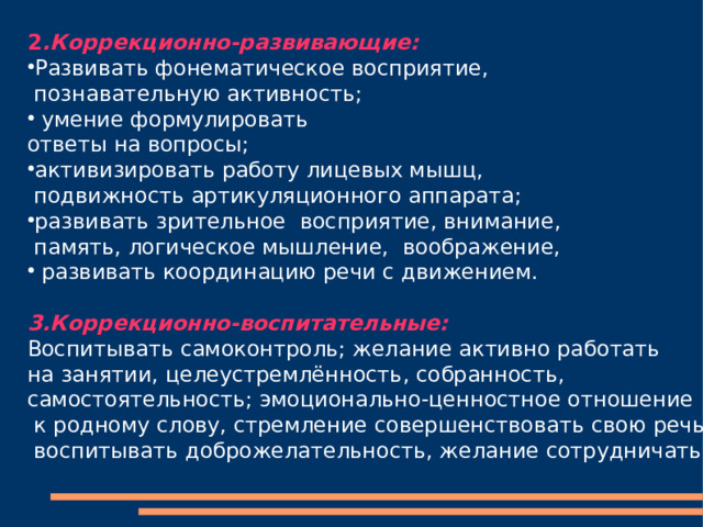 2 .Коррекционно-развивающие: Развивать фонематическое восприятие,  познавательную активность;  умение формулировать ответы на вопросы; активизировать работу лицевых мышц,  подвижность артикуляционного аппарата; развивать зрительное  восприятие, внимание,  память, логическое мышление,  воображение,  развивать координацию речи с движением. 3.Коррекционно-воспитательные: Воспитывать самоконтроль; желание активно работать на занятии, целеустремлённость, собранность, самостоятельность; эмоционально-ценностное отношение  к родному слову, стремление совершенствовать свою речь;  воспитывать доброжелательность, желание сотрудничать. 