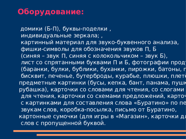 Оборудование:     домики (Б-П), буквы-поделки ,  индивидуальные зеркала; ,  картинный материал для звуко-буквенного анализа,  фишки-символы для обозначения звуков П, Б  (синяя – звук П, синяя с колокольчиком – звук Б),  лист со спрятанными буквами П и Б, фотографии продуктов  (баранки, булки, бублики, буханки, пирожки, батоны, плюшки,  бисквит, печенье, бутерброды, курабье, плюшки, плетёнки), предметные картинки (бусы, кепка, бант, панама, пушка, рубашка), карточки со словами для чтения, со слогами  для чтения, карточки со схемами предложений, карточки  с картинками для составления слова «Буратино» по первым  звукам слов, коробка-посылка, письмо от Буратино, картонные сумочки (для игры в «Магазин», карточки для чтения  слов с пропущенной буквой. 
