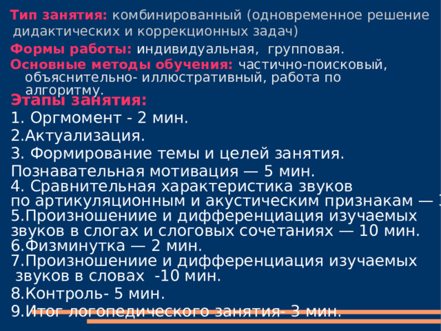  Тип занятия:  комбинированный  (одновременное решение дидактических и коррекционных задач) Формы работы:  и ндивидуальная, групповая. Основные методы обучения:  частично-поисковый, объяснительно- иллюстративный, работа по алгоритму. Этапы занятия: 1. Оргмомент - 2 мин. 2.Актуализация. 3. Формирование темы и целей занятия. Познавательная мотивация — 5 мин. 4. Сравнительная характеристика звуков по артикуляционным и акустическим признакам — 3 мин. 5.Произношениие и дифференциация изучаемых звуков в слогах и слоговых сочетаниях — 10 мин. 6.Физминутка — 2 мин. 7.Произношениие и дифференциация изучаемых  звуков в словах -10 мин. 8.Контроль- 5 мин. 9.Итог логопедического занятия- 3 мин. 