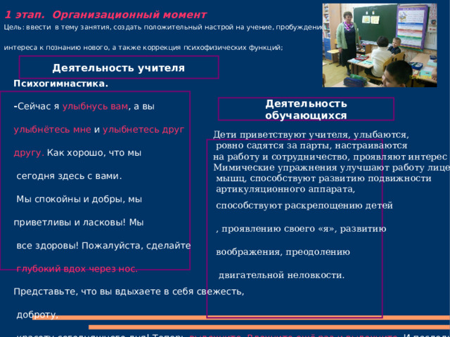       1 этап. Организационный момент Цель: ввести в тему занятия, создать положительный настрой на учение, пробуждение интереса к познанию нового, а также коррекция психофизических функций; Деятельность учителя Психогимнастика. - Сейчас я улыбнусь  вам , а вы улыбнётесь мне и улыбнетесь друг другу.  Как хорошо, что мы  сегодня здесь с вами.  Мы спокойны и добры, мы приветливы и ласковы! Мы  все здоровы! Пожалуйста, сделайте  глубокий вдох через нос. Представьте, что вы вдыхаете в себя свежесть,  доброту,  красоту сегодняшнего дня! Теперь выдохните . Вдохните ещё раз и выдохните. И последний раз вдох и выдох. Молодцы! Давайте ещё раз улыбнемся друг другу и начнем наше занятие.  Деятельность обучающихся Дети приветствуют учителя, улыбаются,  ровно садятся за парты, настраиваются на работу и сотрудничество, проявляют интерес к уроку. Мимические упражнения улучшают работу лицевых  мышц, способствуют развитию подвижности  артикуляционного аппарата,  способствуют раскрепощению детей , проявлению своего «я», развитию воображения, преодолению  двигательной неловкости. 
