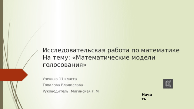 Исследовательская работа по математике  На тему: «Математические модели голосования»   Ученика 11 класса Топалова Владислава Руководитель: Мигинская Л.М. Начать 